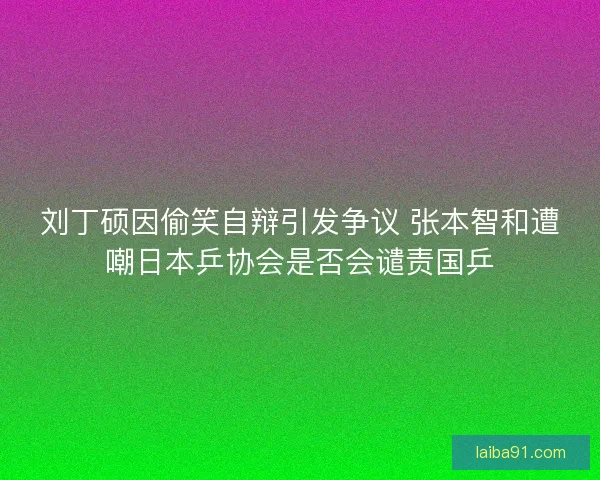 刘丁硕因偷笑自辩引发争议 张本智和遭嘲日本乒协会是否会谴责国乒