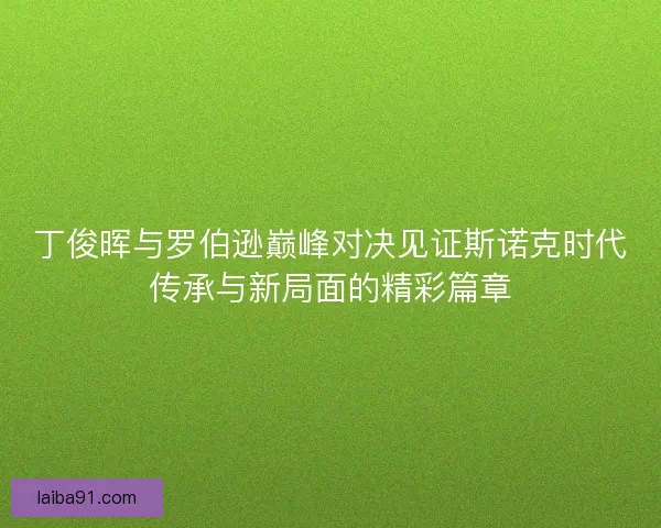 丁俊晖与罗伯逊巅峰对决见证斯诺克时代传承与新局面的精彩篇章