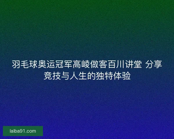 羽毛球奥运冠军高崚做客百川讲堂 分享竞技与人生的独特体验 羽毛球奥运冠军高崚做客百川讲堂 分享竞技与人生的独特体验