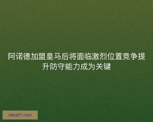 阿诺德加盟皇马后将面临激烈位置竞争提升防守能力成为关键