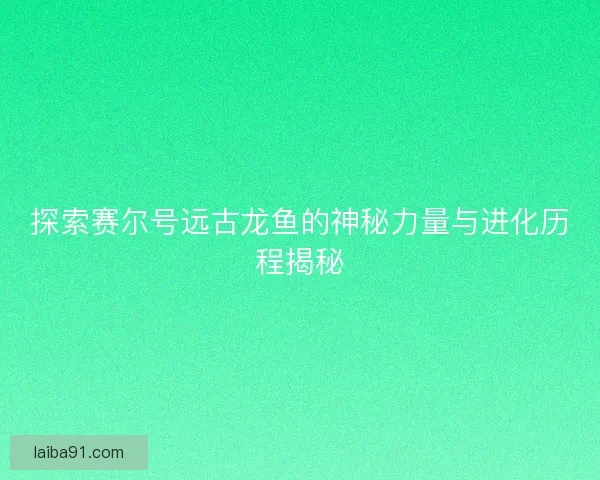 探索赛尔号远古龙鱼的神秘力量与进化历程揭秘