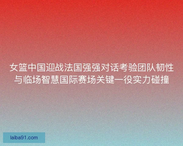 女篮中国迎战法国强强对话考验团队韧性与临场智慧国际赛场关键一役实力碰撞