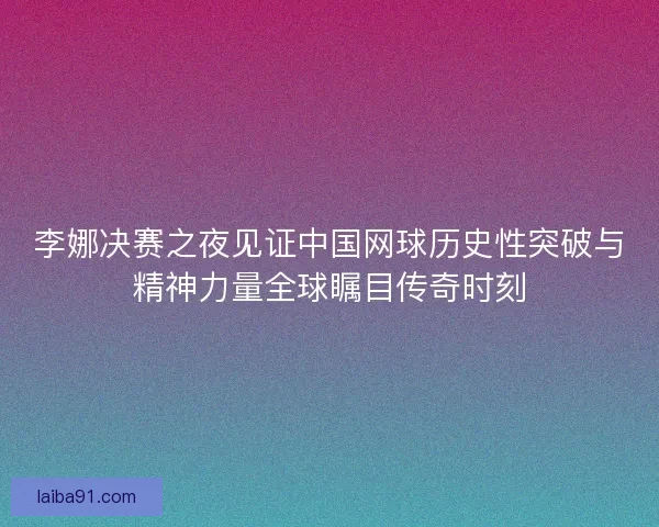 李娜决赛之夜见证中国网球历史性突破与精神力量全球瞩目传奇时刻