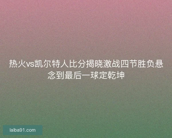 热火vs凯尔特人比分揭晓激战四节胜负悬念到最后一球定乾坤