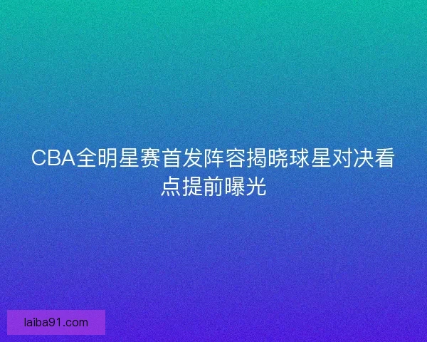 CBA全明星赛首发阵容揭晓球星对决看点提前曝光