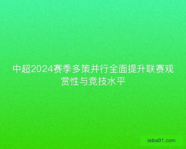 中超2024赛季多策并行全面提升联赛观赏性与竞技水平