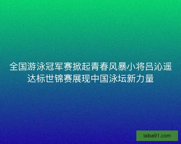 全国游泳冠军赛掀起青春风暴小将吕沁遥达标世锦赛展现中国泳坛新力量