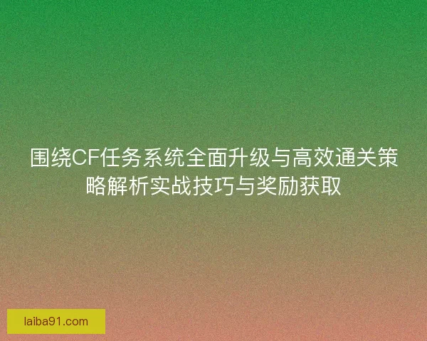 围绕CF任务系统全面升级与高效通关策略解析实战技巧与奖励获取