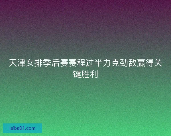 天津女排季后赛赛程过半力克劲敌赢得关键胜利