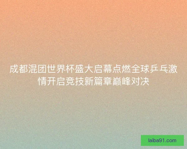 成都混团世界杯盛大启幕点燃全球乒乓激情开启竞技新篇章巅峰对决