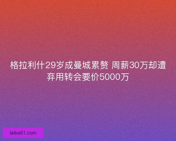 格拉利什29岁成曼城累赘 周薪30万却遭弃用转会要价5000万 格拉利什29岁成曼城累赘 周薪30万却遭弃用转会要价5000万