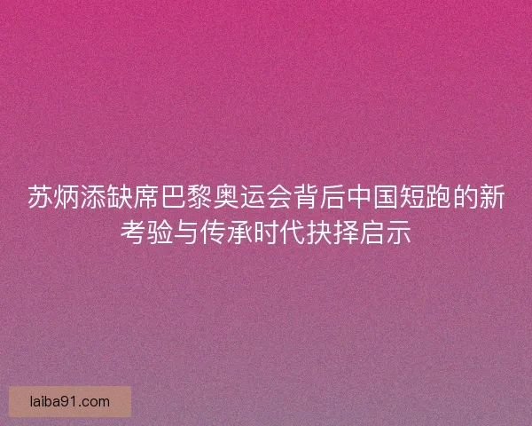 苏炳添缺席巴黎奥运会背后中国短跑的新考验与传承时代抉择启示