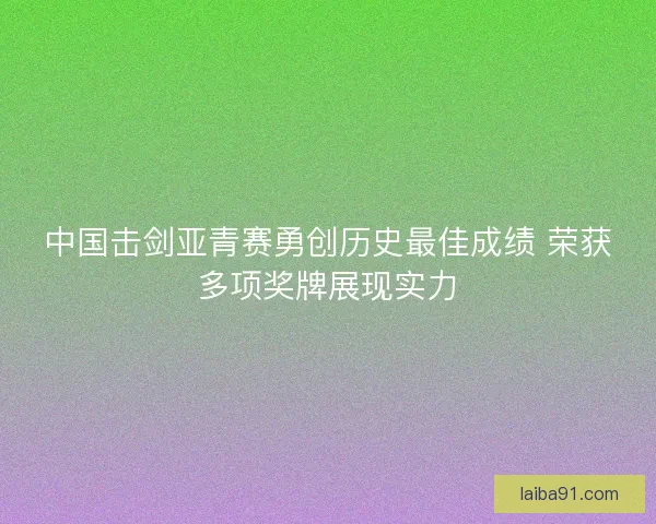 中国击剑亚青赛勇创历史最佳成绩 荣获多项奖牌展现实力 中国击剑亚青赛勇创历史最佳成绩 荣获多项奖牌展现实力