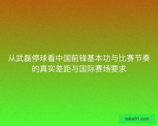从武磊停球看中国前锋基本功与比赛节奏的真实差距与国际赛场要求