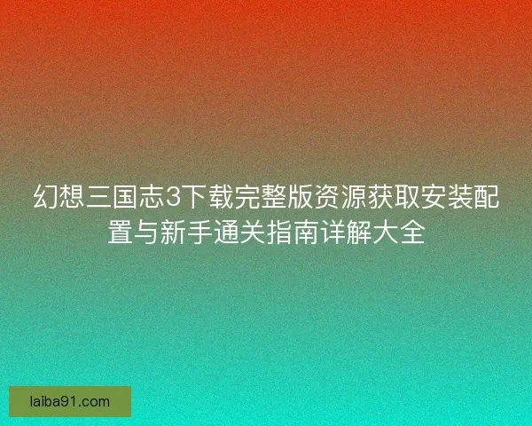 幻想三国志3下载完整版资源获取安装配置与新手通关指南详解大全 幻想三国志3下载完整版资源获取安装配置与新手通关指南详解大全