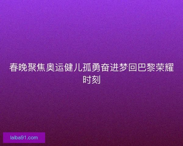 春晚聚焦奥运健儿孤勇奋进梦回巴黎荣耀时刻 春晚聚焦奥运健儿孤勇奋进梦回巴黎荣耀时刻