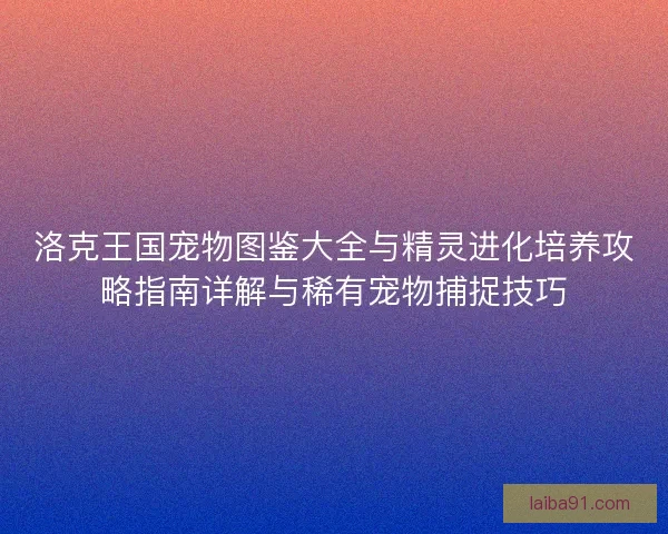 洛克王国宠物图鉴大全与精灵进化培养攻略指南详解与稀有宠物捕捉技巧
