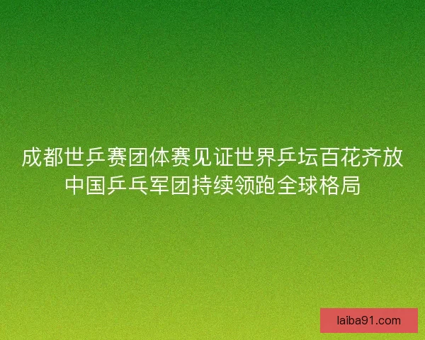 成都世乒赛团体赛见证世界乒坛百花齐放中国乒乓军团持续领跑全球格局