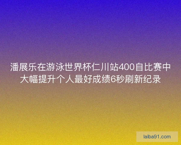 潘展乐在游泳世界杯仁川站400自比赛中大幅提升个人最好成绩6秒刷新纪录