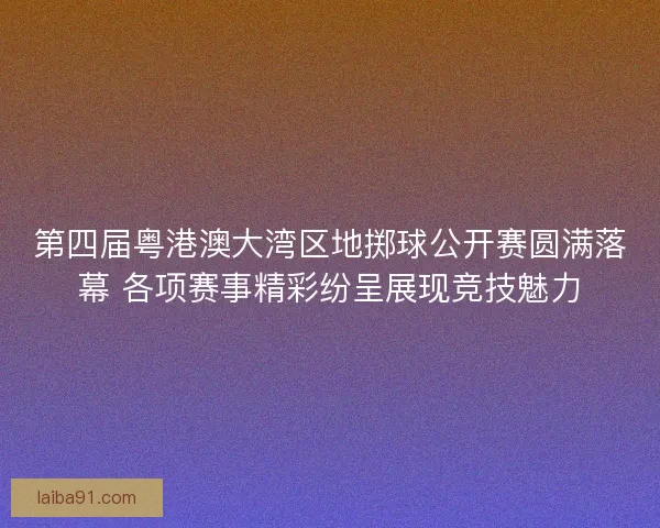 第四届粤港澳大湾区地掷球公开赛圆满落幕 各项赛事精彩纷呈展现竞技魅力