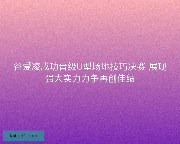 谷爱凌成功晋级U型场地技巧决赛 展现强大实力力争再创佳绩