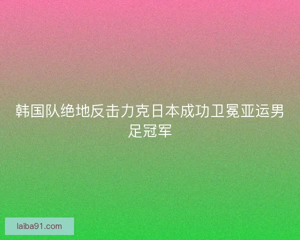 韩国队绝地反击力克日本成功卫冕亚运男足冠军