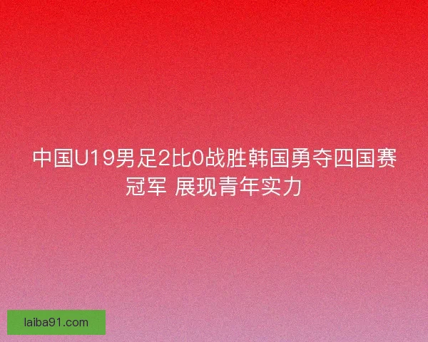 中国U19男足2比0战胜韩国勇夺四国赛冠军 展现青年实力
