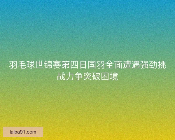 羽毛球世锦赛第四日国羽全面遭遇强劲挑战力争突破困境