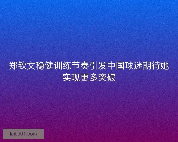 郑钦文稳健训练节奏引发中国球迷期待她实现更多突破