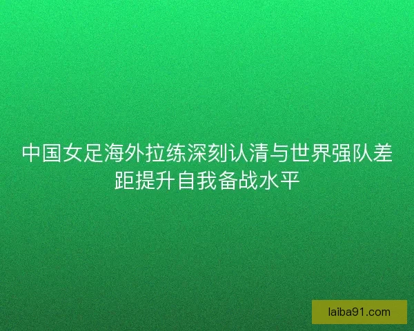 中国女足海外拉练深刻认清与世界强队差距提升自我备战水平 中国女足海外拉练深刻认清与世界强队差距提升自我备战水平