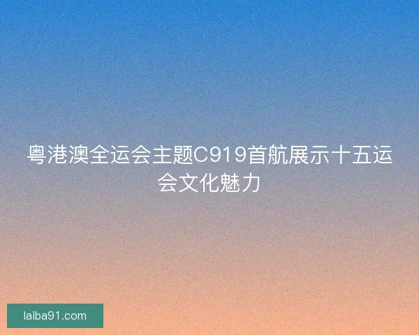 粤港澳全运会主题C919首航展示十五运会文化魅力