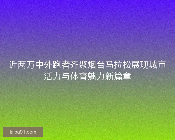 近两万中外跑者齐聚烟台马拉松展现城市活力与体育魅力新篇章
