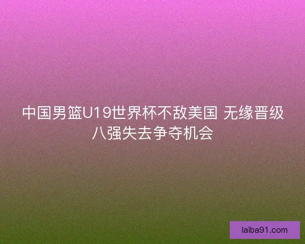 中国男篮U19世界杯不敌美国 无缘晋级八强失去争夺机会