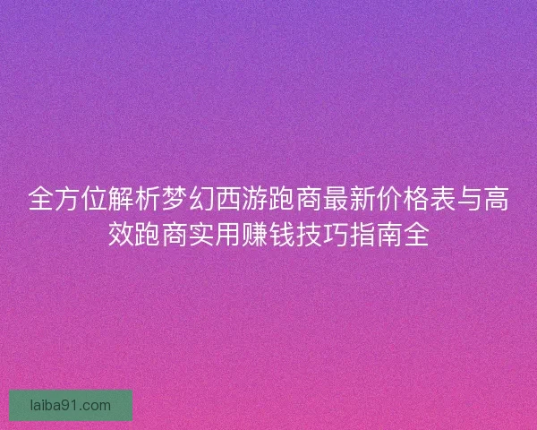 全方位解析梦幻西游跑商最新价格表与高效跑商实用赚钱技巧指南全