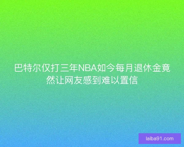 巴特尔仅打三年NBA如今每月退休金竟然让网友感到难以置信 巴特尔仅打三年NBA如今每月退休金竟然让网友感到难以置信