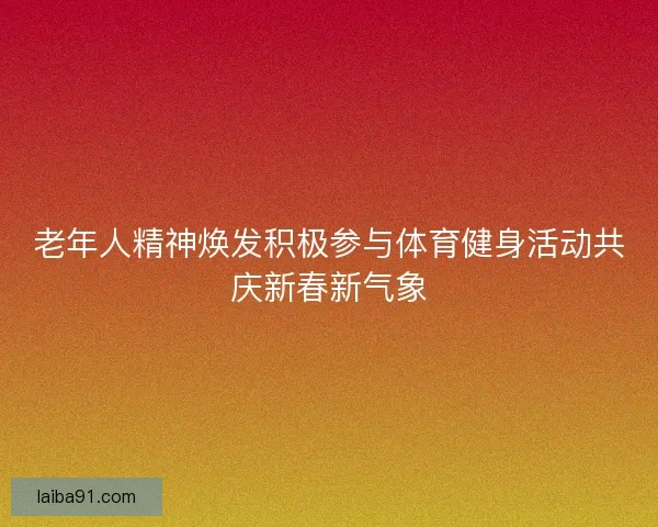 老年人精神焕发积极参与体育健身活动共庆新春新气象 老年人精神焕发积极参与体育健身活动共庆新春新气象