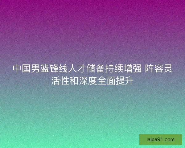 中国男篮锋线人才储备持续增强 阵容灵活性和深度全面提升 中国男篮锋线人才储备持续增强 阵容灵活性和深度全面提升