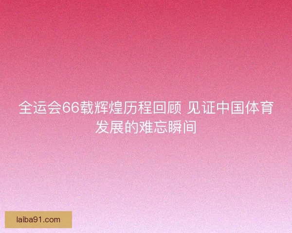 全运会66载辉煌历程回顾 见证中国体育发展的难忘瞬间 全运会66载辉煌历程回顾 见证中国体育发展的难忘瞬间