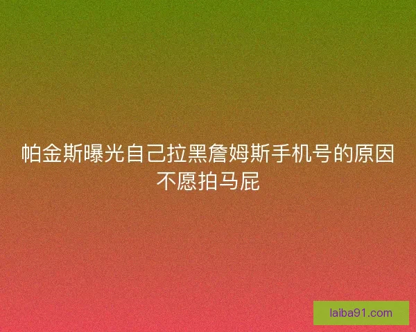 帕金斯曝光自己拉黑詹姆斯手机号的原因不愿拍马屁
