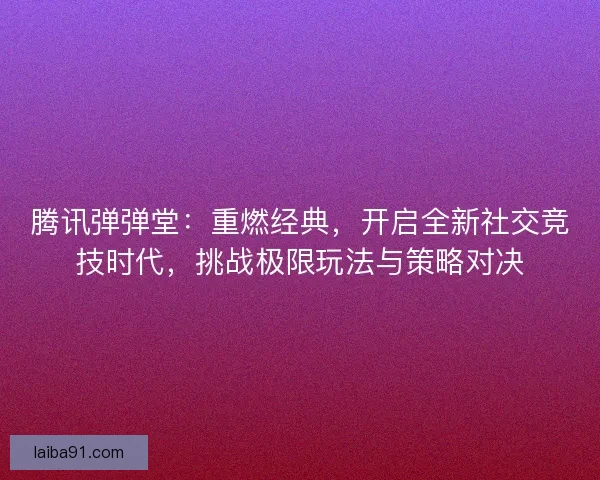 腾讯弹弹堂：重燃经典，开启全新社交竞技时代，挑战极限玩法与策略对决