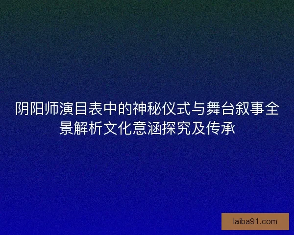 阴阳师演目表中的神秘仪式与舞台叙事全景解析文化意涵探究及传承