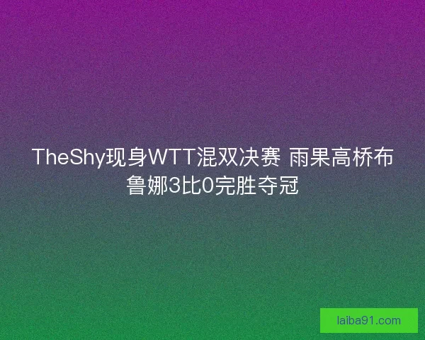 TheShy现身WTT混双决赛 雨果高桥布鲁娜3比0完胜夺冠