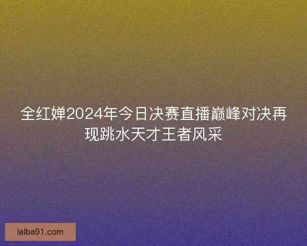 全红婵2024年今日决赛直播巅峰对决再现跳水天才王者风采