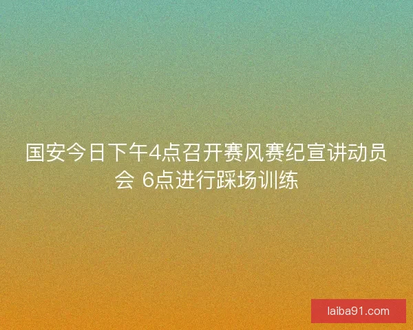 国安今日下午4点召开赛风赛纪宣讲动员会 6点进行踩场训练