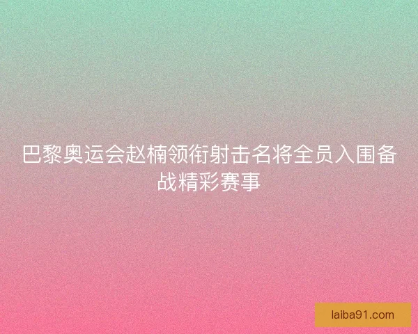 巴黎奥运会赵楠领衔射击名将全员入围备战精彩赛事