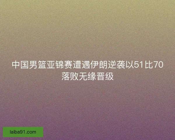 中国男篮亚锦赛遭遇伊朗逆袭以51比70落败无缘晋级