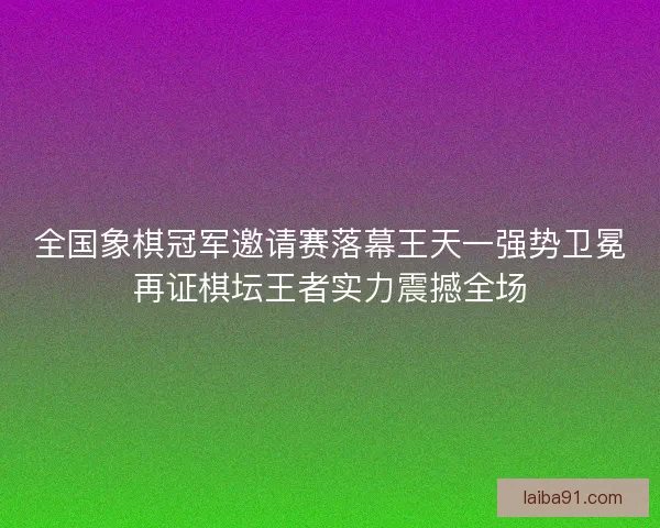 全国象棋冠军邀请赛落幕王天一强势卫冕再证棋坛王者实力震撼全场 全国象棋冠军邀请赛落幕王天一强势卫冕再证棋坛王者实力震撼全场