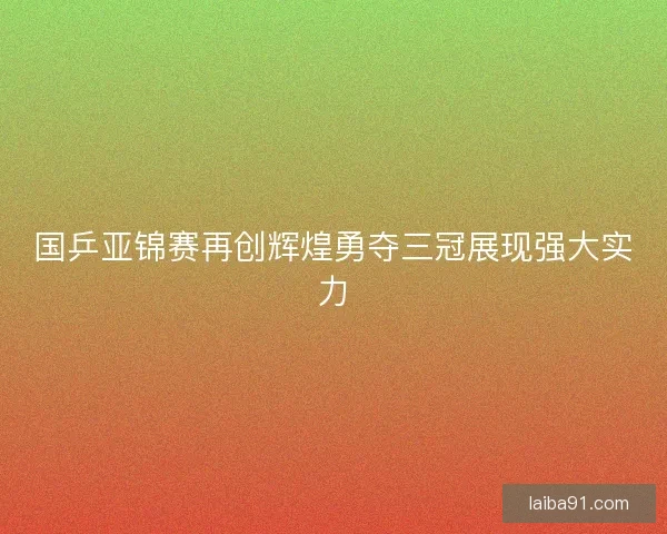 国乒亚锦赛再创辉煌勇夺三冠展现强大实力 国乒亚锦赛再创辉煌勇夺三冠展现强大实力