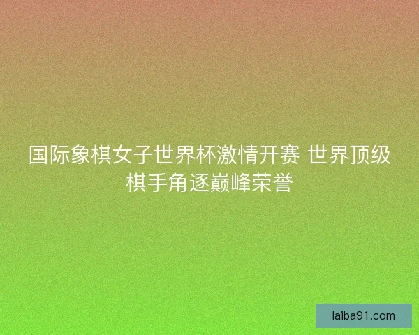 国际象棋女子世界杯激情开赛 世界顶级棋手角逐巅峰荣誉 国际象棋女子世界杯激情开赛 世界顶级棋手角逐巅峰荣誉