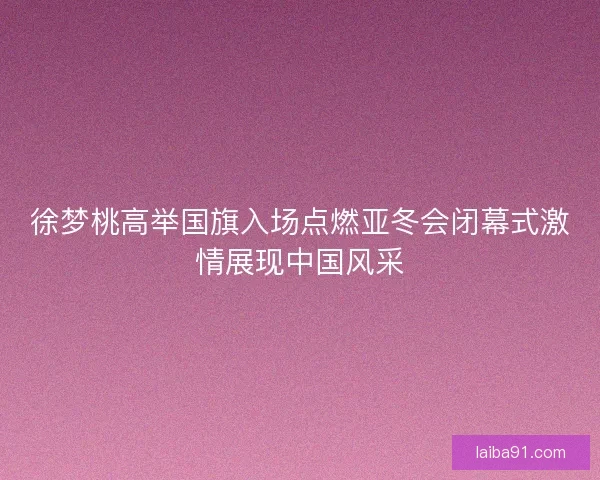 徐梦桃高举国旗入场点燃亚冬会闭幕式激情展现中国风采
